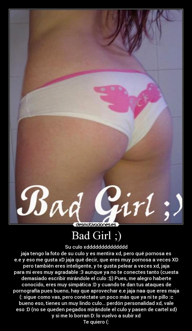 Bad Girl ;) - Su culo xdddddddddddddd
jaja tengo la foto de su culo y es mentira xd, pero qué pornosa es
e.e y eso me gusta xD jaja qué decir, que eres muy pornosa a veces XD
pero también eres inteligente, y te gusta pelear a veces xd, jaja
para mi eres muy agradable :3 aunque ya no te conectes tanto (cuesta
demasiado escribir mirándole el culo :$) Pues, me alegro haberte
conocido, eres muy simpática :D y cuando te dan tus ataques de
pornografía pues bueno, hay que aprovechar e.e jaja naa que eres maja
(: sigue como vas, pero conéctate un poco más que ya ni te pillo :c
bueno eso, tienes un muy lindo culo... perdón personalidad xd, vale
eso :D (no se queden pegados mirándole el culo y pasen de cartel xd)
y si me lo borran D: lo vuelvo a subir xd
Te quiero (: