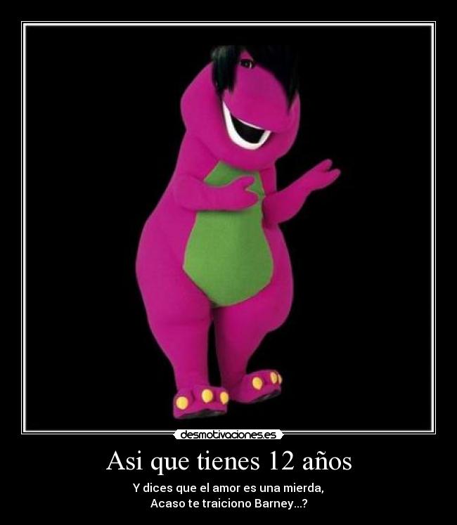Asi que tienes 12 años - Y dices que el amor es una mierda,
Acaso te traiciono Barney...?