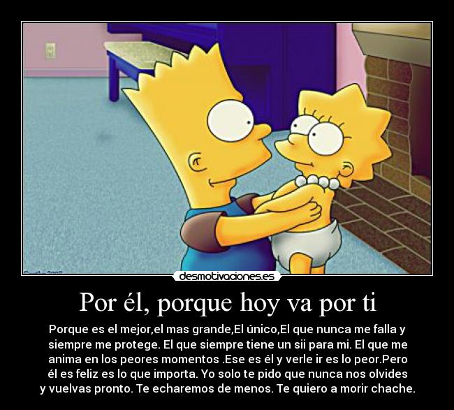 Por él, porque hoy va por ti - Porque es el mejor,el mas grande,El único,El que nunca me falla y
siempre me protege. El que siempre tiene un sii para mi. El que me
anima en los peores momentos .Ese es él y verle ir es lo peor.Pero
él es feliz es lo que importa. Yo solo te pido que nunca nos olvides
y vuelvas pronto. Te echaremos de menos. Te quiero a morir chache.