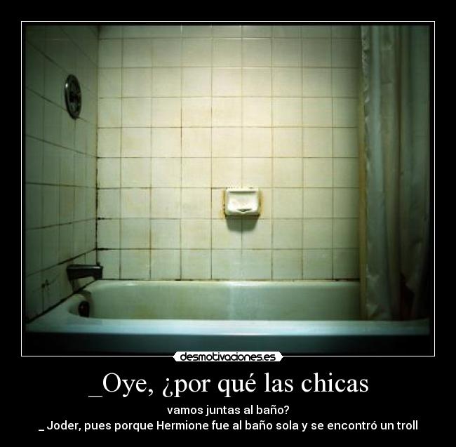 _Oye, ¿por qué las chicas - vamos juntas al baño?
_ Joder, pues porque Hermione fue al baño sola y se encontró un troll