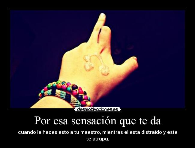 Por esa sensación que te da - cuando le haces esto a tu maestro, mientras el esta distraido y este te atrapa.