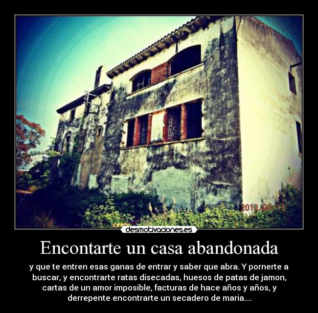 Encontarte un casa abandonada - y que te entren esas ganas de entrar y saber que abra. Y pornerte a
buscar, y encontrarte ratas disecadas, huesos de patas de jamon,
cartas de un amor imposible, facturas de hace años y años, y
derrepente encontrarte un secadero de maria....