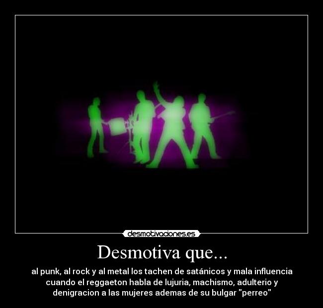 Desmotiva que... - al punk, al rock y al metal los tachen de satánicos y mala influencia
cuando el reggaeton habla de lujuria, machismo, adulterio y
denigracion a las mujeres ademas de su bulgar perreo