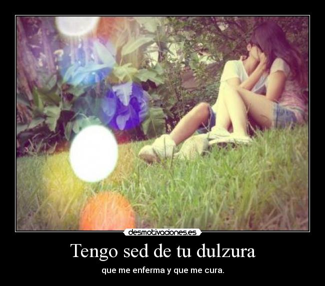 Tengo sed de tu dulzura - que me enferma y que me cura.