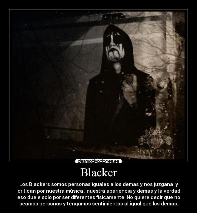 Blacker - Los Blackers somos personas iguales a los demas y nos juzgana y
critican por nuestra música , nuestra apariencia y demas y la verdad
eso duele solo por ser diferentes fisicamente .No quiere decir que no
seamos personas y tengamos sentimientos al igual que los demas.