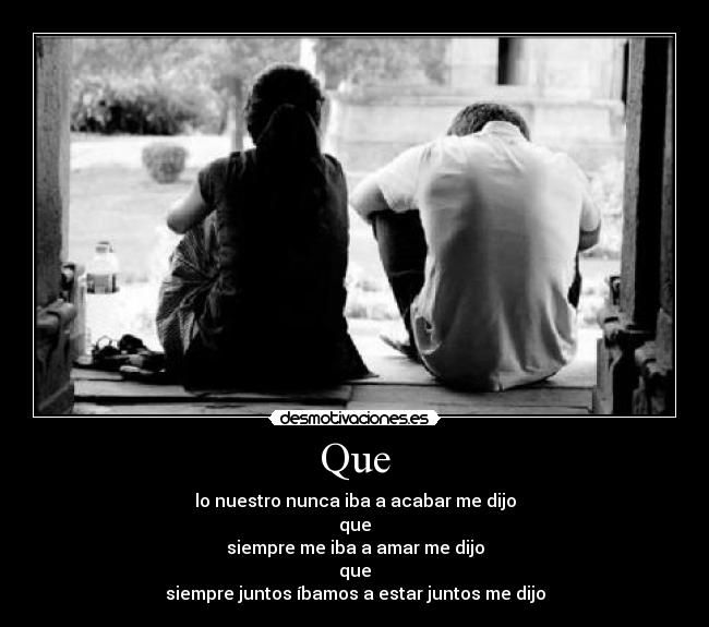 Que - lo nuestro nunca iba a acabar me dijo
que
siempre me iba a amar me dijo
que
siempre juntos íbamos a estar juntos me dijo