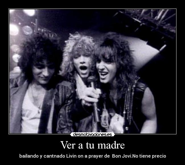 Ver a tu madre - bailando y cantnado Livin on a prayer de Bon Jovi.No tiene precio
