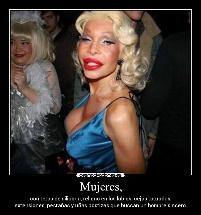 Mujeres, - con tetas de silicona, relleno en los labios, cejas tatuadas,
extensiones, pestañas y uñas postizas que buscan un hombre sincero.