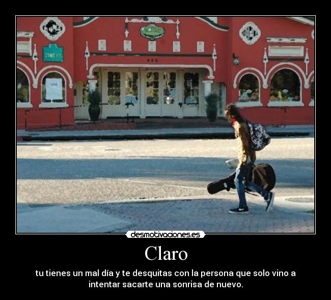 Claro - tu tienes un mal día y te desquitas con la persona que solo vino a
intentar sacarte una sonrisa de nuevo.