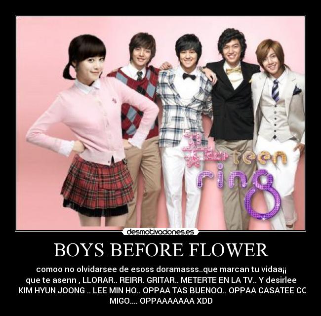 BOYS BEFORE FLOWER - comoo no olvidarsee de esoss doramasss..que marcan tu vidaa¡¡
que te asenn , LLORAR.. REIRR. GRITAR.. METERTE EN LA TV.. Y desirlee
a KIM HYUN JOONG .. LEE MIN HO.. OPPAA TAS BUENOO.. OPPAA CASATEE CON
MIGO.... OPPAAAAAAA XDD