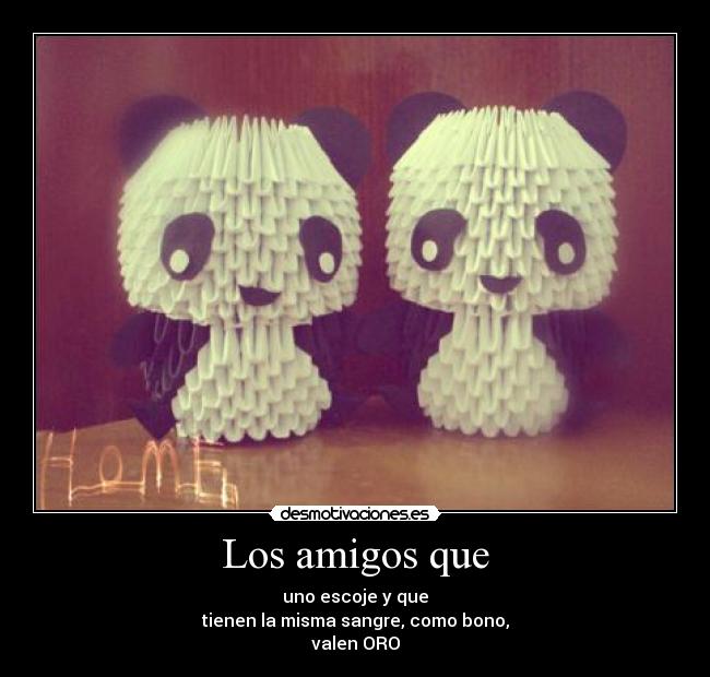 Los amigos que - uno escoje y que
tienen la misma sangre, como bono,
valen ORO