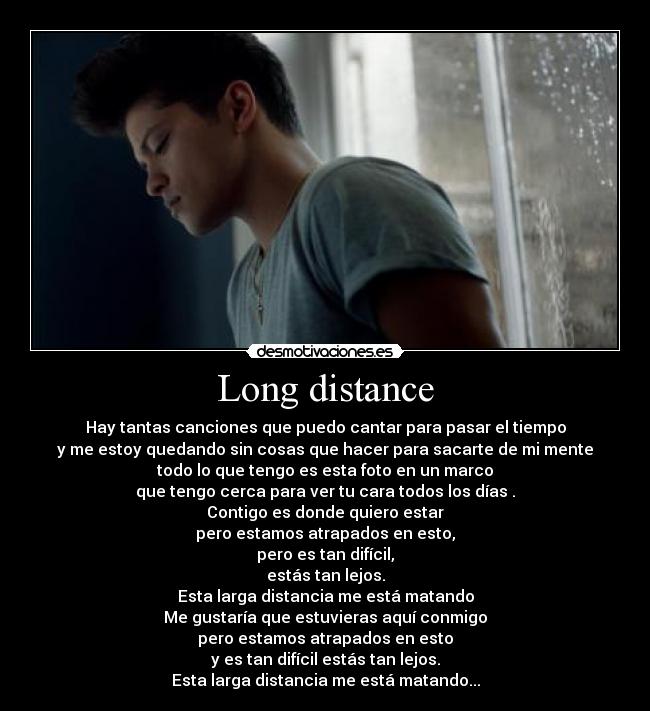 Long distance - Hay tantas canciones que puedo cantar para pasar el tiempo
y me estoy quedando sin cosas que hacer para sacarte de mi mente
todo lo que tengo es esta foto en un marco
que tengo cerca para ver tu cara todos los días .
Contigo es donde quiero estar
pero estamos atrapados en esto,
pero es tan difícil,
estás tan lejos.
Esta larga distancia me está matando
Me gustaría que estuvieras aquí conmigo
pero estamos atrapados en esto
y es tan difícil estás tan lejos.
Esta larga distancia me está matando...
