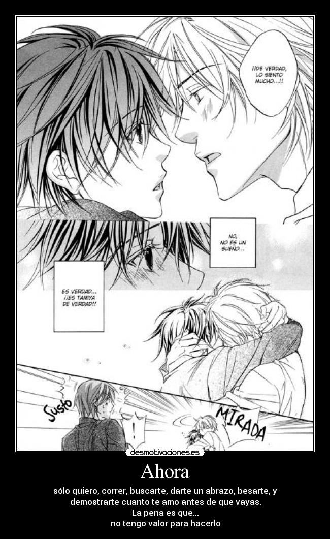 Ahora - sólo quiero, correr, buscarte, darte un abrazo, besarte, y
demostrarte cuanto te amo antes de que vayas.
La pena es que...
no tengo valor para hacerlo