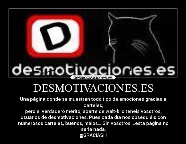 DESMOTIVACIONES.ES - Una página donde se muestran todo tipo de emociones gracias a
carteles,
pero el verdadero mérito, aparte de walt-k lo teneis vosotros,
usuarios de desmotivaciones. Pues cada día nos obsequiáis con
numerosos carteles, buenos, malos....Sin vosotros....esta página no
seria nada.
¡¡¡GRACIAS!!!