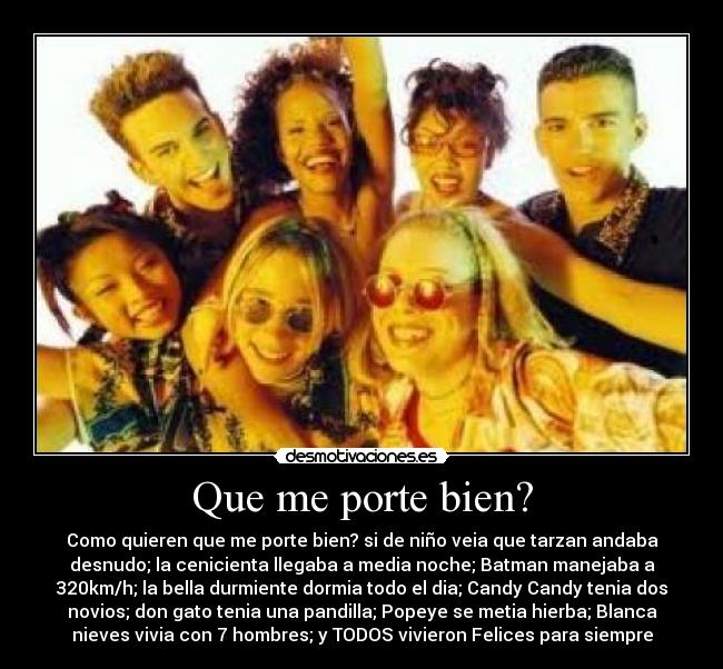 Que me porte bien? - Como quieren que me porte bien? si de niño veia que tarzan andaba
desnudo; la cenicienta llegaba a media noche; Batman manejaba a
320km/h; la bella durmiente dormia todo el dia; Candy Candy tenia dos
novios; don gato tenia una pandilla; Popeye se metia hierba; Blanca
nieves vivia con 7 hombres; y TODOS vivieron Felices para siempre