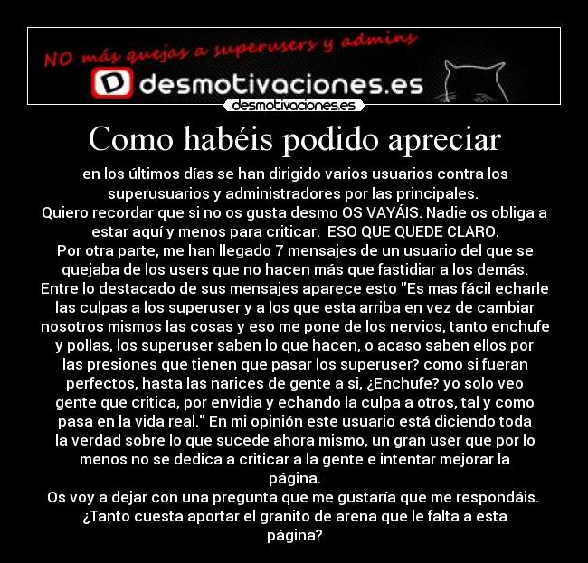 Como habéis podido apreciar - en los últimos días se han dirigido varios usuarios contra los
superusuarios y administradores por las principales.
Quiero recordar que si no os gusta desmo OS VAYÁIS. Nadie os obliga a
estar aquí y menos para criticar. ESO QUE QUEDE CLARO.
Por otra parte, me han llegado 7 mensajes de un usuario del que se
quejaba de los users que no hacen más que fastidiar a los demás.
Entre lo destacado de sus mensajes aparece esto Es mas fácil echarle
las culpas a los superuser y a los que esta arriba en vez de cambiar
nosotros mismos las cosas y eso me pone de los nervios, tanto enchufe
y pollas, los superuser saben lo que hacen, o acaso saben ellos por
las presiones que tienen que pasar los superuser? como si fueran
perfectos, hasta las narices de gente a si, ¿Enchufe? yo solo veo
gente que critica, por envidia y echando la culpa a otros, tal y como
pasa en la vida real. En mi opinión este usuario está diciendo toda
la verdad sobre lo que sucede ahora mismo, un gran user que por lo
menos no se dedica a criticar a la gente e intentar mejorar la
página.
Os voy a dejar con una pregunta que me gustaría que me respondáis.
¿Tanto cuesta aportar el granito de arena que le falta a esta
página?