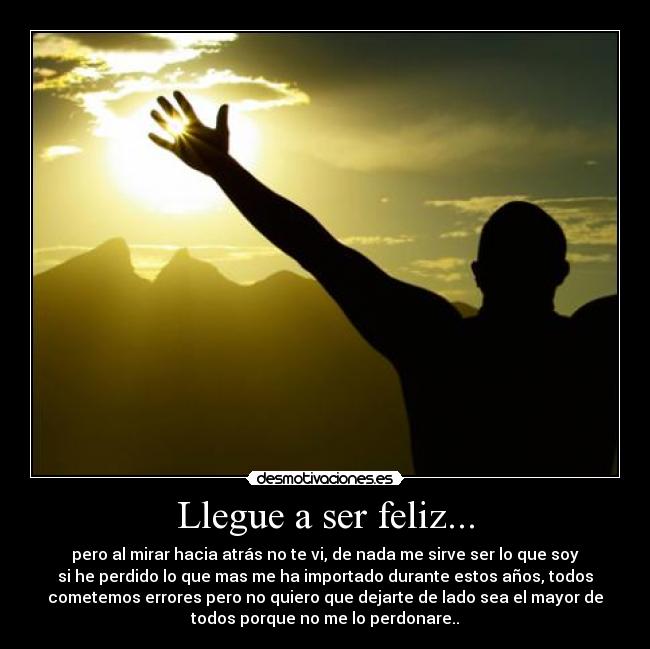 Llegue a ser feliz... - pero al mirar hacia atrás no te vi, de nada me sirve ser lo que soy
si he perdido lo que mas me ha importado durante estos años, todos
cometemos errores pero no quiero que dejarte de lado sea el mayor de
todos porque no me lo perdonare..