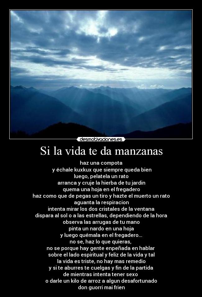 Si la vida te da manzanas - haz una compota
 y échale kuxkux que siempre queda bien
luego, pelatela un rato
arranca y cruje la hierba de tu jardin
quema una hoja en el fregadero
haz como que de pegas un tiro y hazte el muerto un rato
aguanta la respiracion
intenta mirar los dos cristales de la ventana
dispara al sol o a las estrellas, dependiendo de la hora
observa las arrugas de tu mano
pinta un nardo en una hoja
y luego quémala en el fregadero...
no se, haz lo que quieras, 
no se porque hay gente enpeñada en hablar 
sobre el lado espiritual y feliz de la vida y tal
la vida es triste, no hay mas remedio
y si te aburres te cuelgas y fin de la partida
de mientras intenta tener sexo 
o darle un kilo de arroz a algun desafortunado
don guorri mai frien