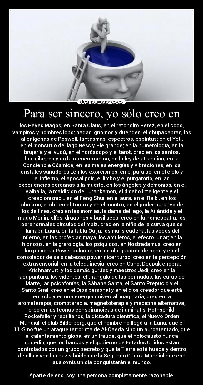 Para ser sincero, yo sólo creo en - los Reyes Magos, en Santa Claus, en el ratoncito Pérez, en el coco,
vampiros y hombres lobo; hadas, gnomos y duendes; el chupacabras, los
alienígenas de Roswell, fantasmas, espectros, espíritus; en el Yeti,
en el monstruo del lago Ness y Pie grande; en la numerología, en la
brujería y el vudú, en el horóscopo y el tarot, creo en los santos,
los milagros y en la reencarnación, en la ley de atracción, en la
Conciencia Cósmica, en las malas energías y vibraciones, en los
cristales sanadores...en los exorcismos, en el paraíso, en el cielo y
el infierno, el apocalipsis, el limbo y el purgatorio, en las
experiencias cercanas a la muerte, en los ángeles y demonios, en el
Valhalla, la maldición de Tutankamón, el diseño inteligente y el
creacionismo... en el Feng Shui, en el aura, en el Reiki, en los
chakras, el chi, en el Tantra y en el mantra, en el poder curativo de
los delfines, creo en las momias, la dama del lago, la Atlántida y el
mago Merlin; elfos, dragones y basiliscos; creo en la homeopatía, los
paranormales círculos del maíz, creo en la niña de la curva que se
llamaba Laura, en la tabla Ouija, los mails cadena, las voces del
infierno, en las profecías maya, los amuletos, el efecto lunar; en la
hipnosis, en la grafología, los psíquicos, en Nostradamus; creo en
las pulseras Power balance, en los alargadores de pene y en el
consolador de seis cabezas power nicer turbo; creo en la percepción
extrasensorial, en la telequinesia, creo en Osho, Deepak chopra,
Krishnamurti y los demás gurúes y maestros Jedi; creo en la
acupuntura, los videntes, el triangulo de las bermudas, las caras de
Marte, las psicofonías, la Sábana Santa, el Santo Prepucio y el
Santo Grial; creo en el Dios personal y en el dios creador que está
en todo y es una energía universal imaginaria; creo en la
aromaterapia, cromoterapia, magnetoterapia y medicina alternativa;
creo en las teorías conspiranóicas de iluminatis, Rothschild,
Rockefeller y reptilianos, la dictadura científica, el Nuevo Orden
Mundial, el club Bilderberg, que el hombre no llegó a la Luna, que el
11-S no fue un ataque terrorista de Al-Qaeda sino un autoatentado, que
el calentamiento global es un fraude, que el holocausto nunca
sucedió, que los bancos y el gobierno de Estados Unidos están
controlados por un grupo secreto y que la Tierra está hueca y dentro
de ella viven los nazis huidos de la Segunda Guerra Mundial que con
sus ovnis un día conquistarán el mundo.

Aparte de eso, soy una persona completamente razonable.