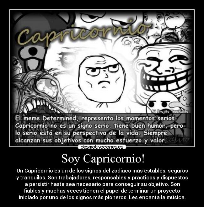 Soy Capricornio! - Un Capricornio es un de los signos del zodiaco más estables, seguros
y tranquilos. Son trabajadores, responsables y prácticos y dispuestos
a persistir hasta sea necesario para conseguir su objetivo. Son
fiables y muchas veces tienen el papel de terminar un proyecto
iniciado por uno de los signos más pioneros. Les encanta la música.