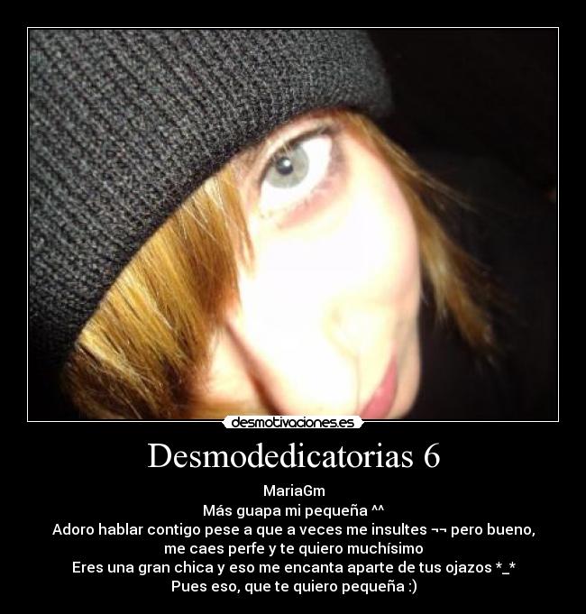 Desmodedicatorias 6 - MariaGm
Más guapa mi pequeña ^^
Adoro hablar contigo pese a que a veces me insultes ¬¬ pero bueno,
me caes perfe y te quiero muchísimo
Eres una gran chica y eso me encanta aparte de tus ojazos *_*
Pues eso, que te quiero pequeña :)