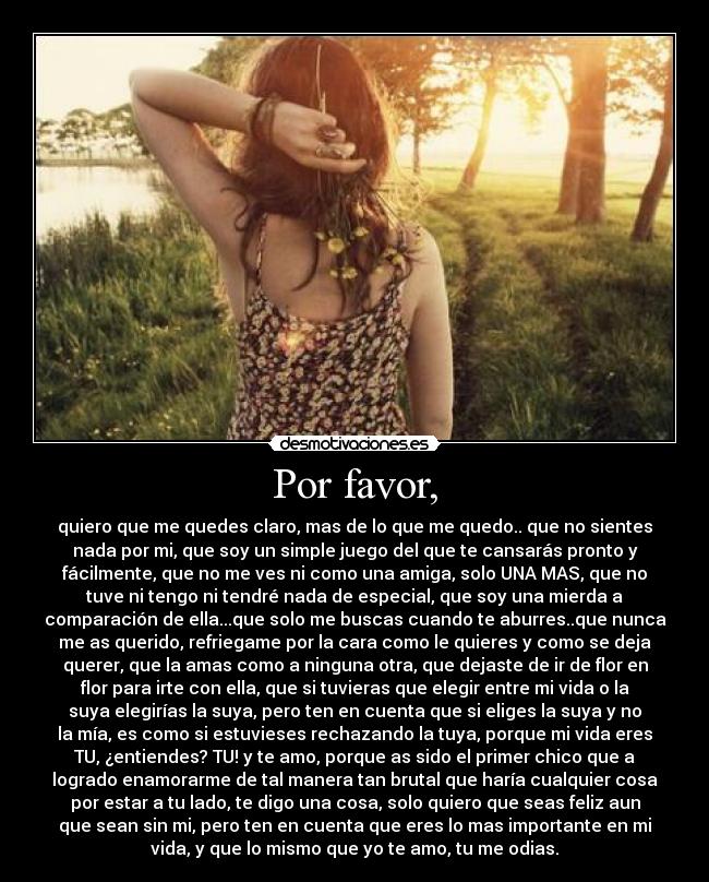 Por favor, - quiero que me quedes claro, mas de lo que me quedo.. que no sientes
nada por mi, que soy un simple juego del que te cansarás pronto y
fácilmente, que no me ves ni como una amiga, solo UNA MAS, que no
tuve ni tengo ni tendré nada de especial, que soy una mierda a
comparación de ella...que solo me buscas cuando te aburres..que nunca
me as querido, refriegame por la cara como le quieres y como se deja
querer, que la amas como a ninguna otra, que dejaste de ir de flor en
flor para irte con ella, que si tuvieras que elegir entre mi vida o la
suya elegirías la suya, pero ten en cuenta que si eliges la suya y no
la mía, es como si estuvieses rechazando la tuya, porque mi vida eres
TU, ¿entiendes? TU! y te amo, porque as sido el primer chico que a
logrado enamorarme de tal manera tan brutal que haría cualquier cosa
por estar a tu lado, te digo una cosa, solo quiero que seas feliz aun
que sean sin mi, pero ten en cuenta que eres lo mas importante en mi
vida, y que lo mismo que yo te amo, tu me odias.