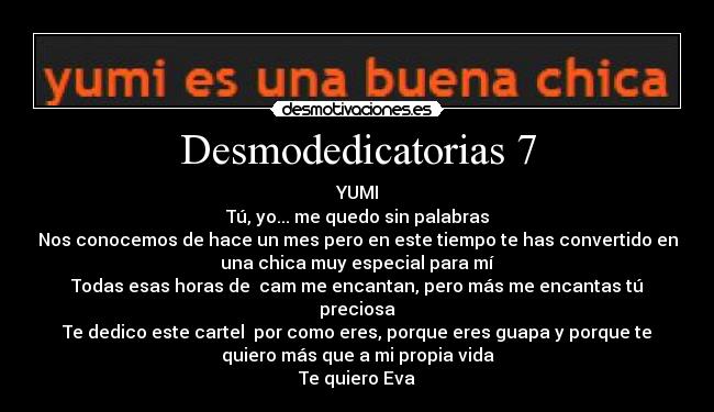 Desmodedicatorias 7 - YUMI
Tú, yo... me quedo sin palabras
Nos conocemos de hace un mes pero en este tiempo te has convertido en
una chica muy especial para mí
Todas esas horas de cam me encantan, pero más me encantas tú
preciosa
Te dedico este cartel por como eres, porque eres guapa y porque te
quiero más que a mi propia vida
Te quiero Eva