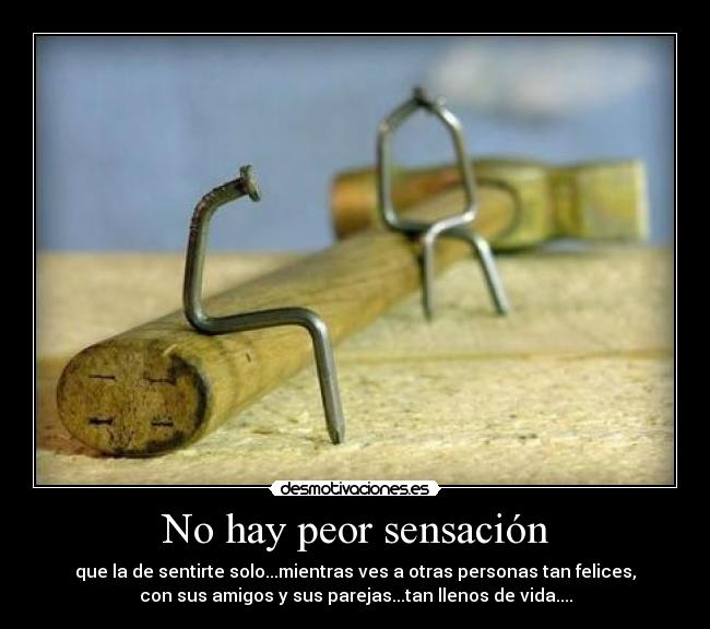 No hay peor sensación - que la de sentirte solo...mientras ves a otras personas tan felices,
con sus amigos y sus parejas...tan llenos de vida....