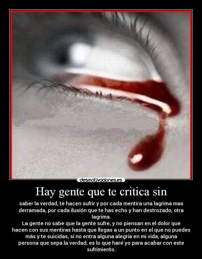 Hay gente que te critica sin - saber la verdad, te hacen sufrir y por cada mentira una lagrima mas
derramada, por cada ilusión que te has echo y han destrozado, otra
lagrima.
La gente no sabe que la gente sufre, y no piensan en el dolor que
hacen con sus mentiras hasta que llegas a un punto en el que no puedes
más y te suicidas, si no entra alguna alegría en mi vida, alguna
persona que sepa la verdad, es lo que haré yo para acabar con este
sufrimiento.