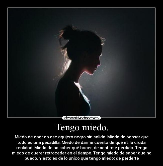 Tengo miedo. - Miedo de caer en ese agujero negro sin salida. Miedo de pensar que
todo es una pesadilla. Miedo de darme cuenta de que es la cruda
realidad. Miedo de no saber qué hacer, de sentirme perdida. Tengo
miedo de querer retroceder en el tiempo. Tengo miedo de saber que no
puedo. Y esto es de lo único que tengo miedo: de perderte