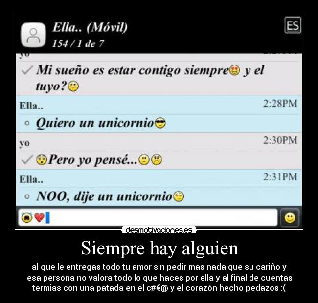 Siempre hay alguien - al que le entregas todo tu amor sin pedir mas nada que su cariño y
esa persona no valora todo lo que haces por ella y al final de cuentas
termias con una patada en el c#€@ y el corazón hecho pedazos :(