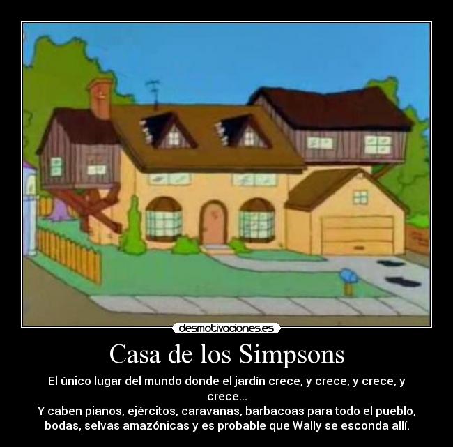 Casa de los Simpsons - El único lugar del mundo donde el jardín crece, y crece, y crece, y
crece...
Y caben pianos, ejércitos, caravanas, barbacoas para todo el pueblo,
bodas, selvas amazónicas y es probable que Wally se esconda allí.