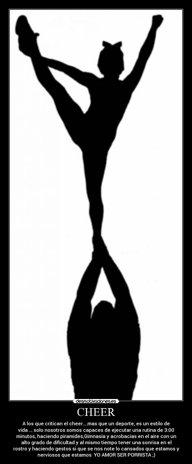 CHEER - A los que critican el cheer....mas que un deporte, es un estilo de
vida ... solo nosotros somos capaces de ejecutar una rutina de 3:00
minutos, haciendo piramides,Gimnasia y acrobacias en el aire con un
alto grado de dificultad y al mismo tiempo tener una sonrisa en el
rostro y haciendo gestos si que se nos note lo cansados que estamos y
nerviosos que estamos YO AMOR SER PORRISTA ;)