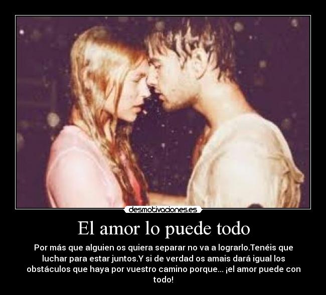 El amor lo puede todo - Por más que alguien os quiera separar no va a lograrlo.Tenéis que
luchar para estar juntos.Y si de verdad os amais dará igual los
obstáculos que haya por vuestro camino porque... ¡el amor puede con
todo!