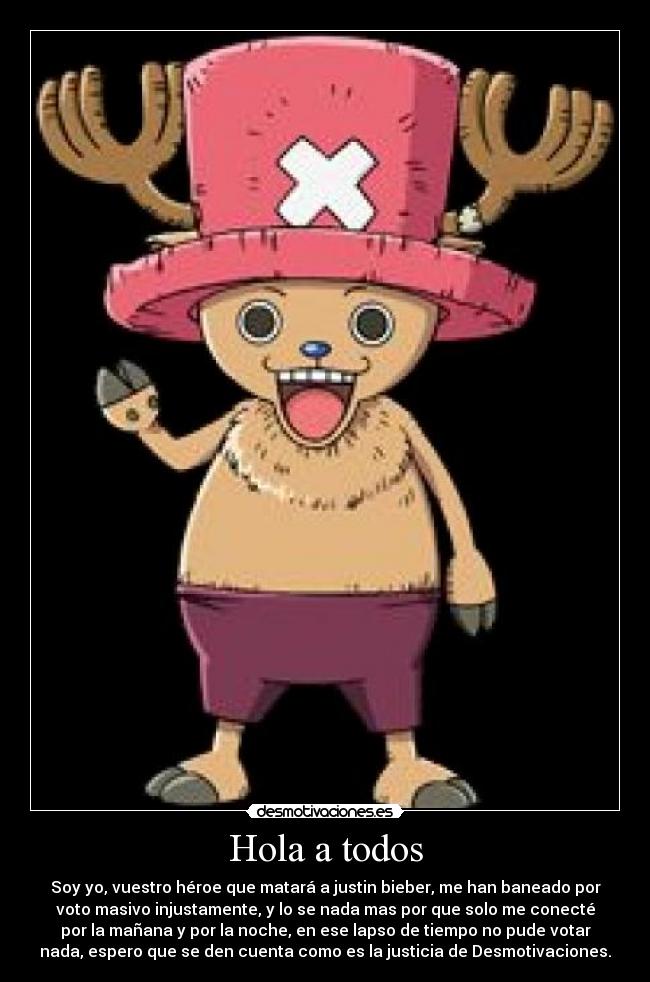 Hola a todos - Soy yo, vuestro héroe que matará a justin bieber, me han baneado por
voto masivo injustamente, y lo se nada mas por que solo me conecté
por la mañana y por la noche, en ese lapso de tiempo no pude votar
nada, espero que se den cuenta como es la justicia de Desmotivaciones.