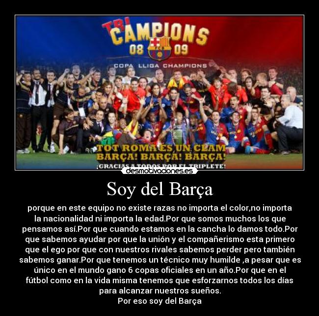 Soy del Barça - porque en este equipo no existe razas no importa el color,no importa
la nacionalidad ni importa la edad.Por que somos muchos los que
pensamos así.Por que cuando estamos en la cancha lo damos todo.Por
que sabemos ayudar por que la unión y el compañerismo esta primero
que el ego por que con nuestros rivales sabemos perder pero también
sabemos ganar.Por que tenemos un técnico muy humilde ,a pesar que es
único en el mundo gano 6 copas oficiales en un año.Por que en el
fútbol como en la vida misma tenemos que esforzarnos todos los días
para alcanzar nuestros sueños.
Por eso soy del Barça