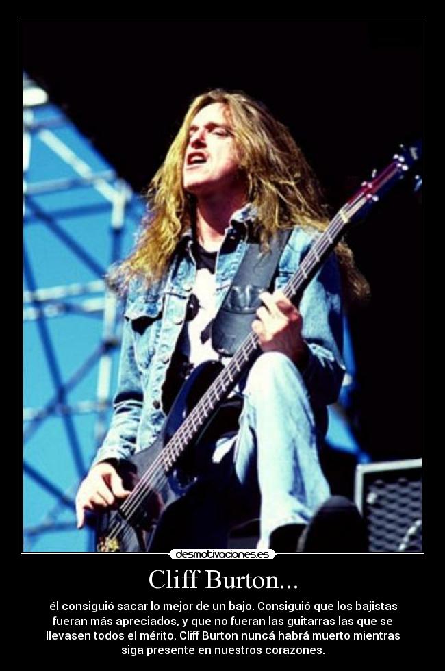 Cliff Burton... - él consiguió sacar lo mejor de un bajo. Consiguió que los bajistas
fueran más apreciados, y que no fueran las guitarras las que se
llevasen todos el mérito. Cliff Burton nuncá habrá muerto mientras
siga presente en nuestros corazones.