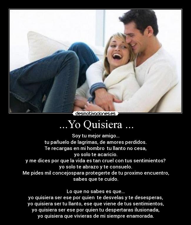 ...Yo Quisiera ... - Soy tu mejor amigo...
tu pañuelo de lagrimas, de amores perdidos.
Te recargas en mi hombro  tu llanto no cesa,
yo solo te acaricio.
y me dices por que la vida es tan cruel con tus sentimientos?
yo solo te abrazo y te consuelo.
Me pides mil concejospara protegerte de tu proximo encuentro,
sabes que te cuido.

Lo que no sabes es que...
yo quisiera ser ese por quien  te desvelas y te desesperas,
yo quisiera ser tu llanto, ese que viene de tus sentimientos,
yo quisiera ser ese por quien tu despertaras ilusionada,
yo quisiera que vivieras de mi siempre enamorada.