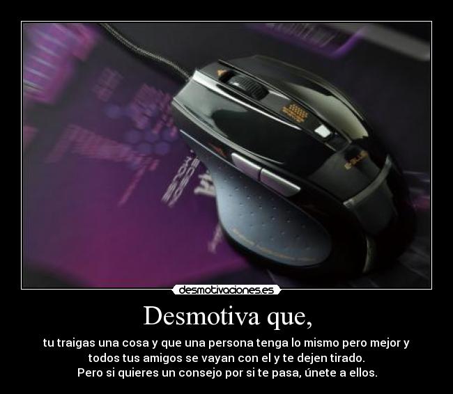 Desmotiva que, - tu traigas una cosa y que una persona tenga lo mismo pero mejor y
todos tus amigos se vayan con el y te dejen tirado.
Pero si quieres un consejo por si te pasa, únete a ellos.