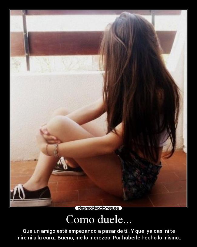 Como duele... - Que un amigo esté empezando a pasar de tí.. Y que ya casi ni te
mire ni a la cara.. Bueno, me lo merezco. Por haberle hecho lo mismo..