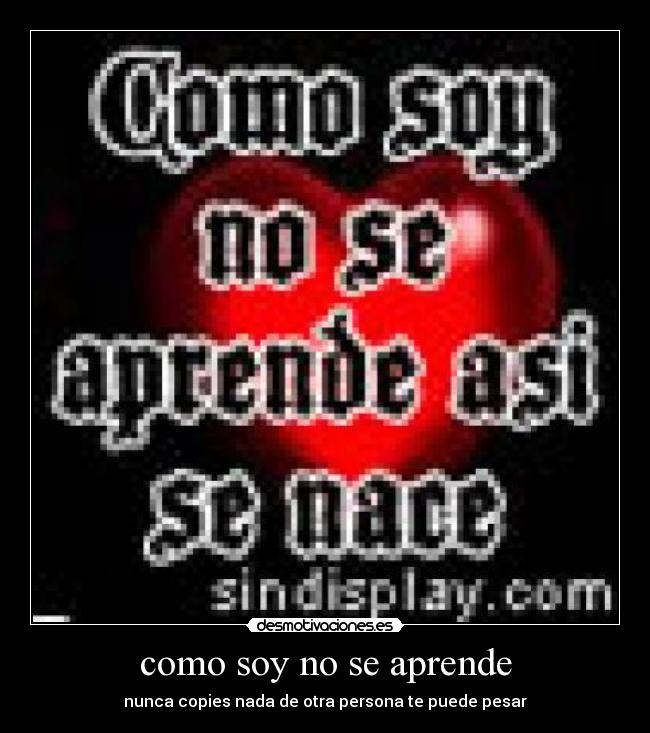 como soy no se aprende - nunca copies nada de otra persona te puede pesar
