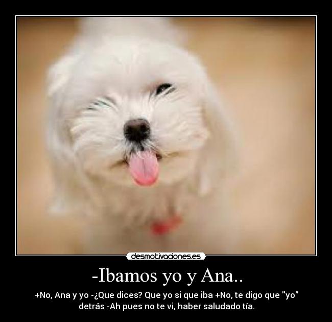 -Ibamos yo y Ana.. - +No, Ana y yo -¿Que dices? Que yo si que iba +No, te digo que yo
detrás -Ah pues no te vi, haber saludado tía.