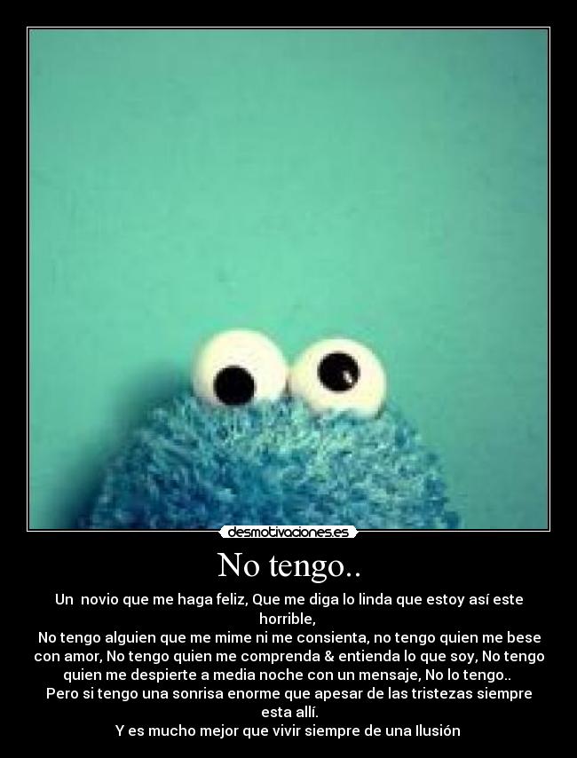 No tengo.. - Un novio que me haga feliz, Que me diga lo linda que estoy así este
horrible,
No tengo alguien que me mime ni me consienta, no tengo quien me bese
con amor, No tengo quien me comprenda & entienda lo que soy, No tengo
quien me despierte a media noche con un mensaje, No lo tengo..
Pero si tengo una sonrisa enorme que apesar de las tristezas siempre
esta allí.
Y es mucho mejor que vivir siempre de una Ilusión♥