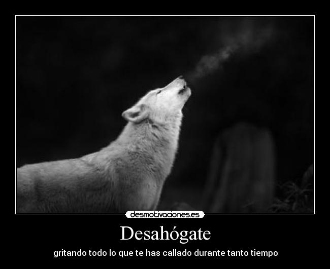 Desahógate - gritando todo lo que te has callado durante tanto tiempo