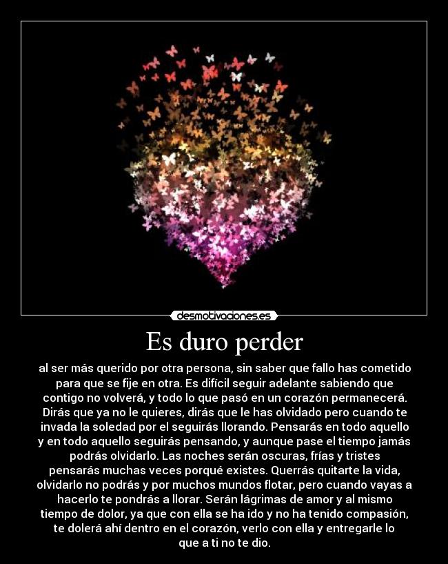 Es duro perder - al ser más querido por otra persona, sin saber que fallo has cometido
para que se fije en otra. Es difícil seguir adelante sabiendo que
contigo no volverá, y todo lo que pasó en un corazón permanecerá.
Dirás que ya no le quieres, dirás que le has olvidado pero cuando te
invada la soledad por el seguirás llorando. Pensarás en todo aquello
y en todo aquello seguirás pensando, y aunque pase el tiempo jamás
podrás olvidarlo. Las noches serán oscuras, frías y tristes
pensarás muchas veces porqué existes. Querrás quitarte la vida,
olvidarlo no podrás y por muchos mundos flotar, pero cuando vayas a
hacerlo te pondrás a llorar. Serán lágrimas de amor y al mismo
tiempo de dolor, ya que con ella se ha ido y no ha tenido compasión,
te dolerá ahí dentro en el corazón, verlo con ella y entregarle lo
que a ti no te dio.