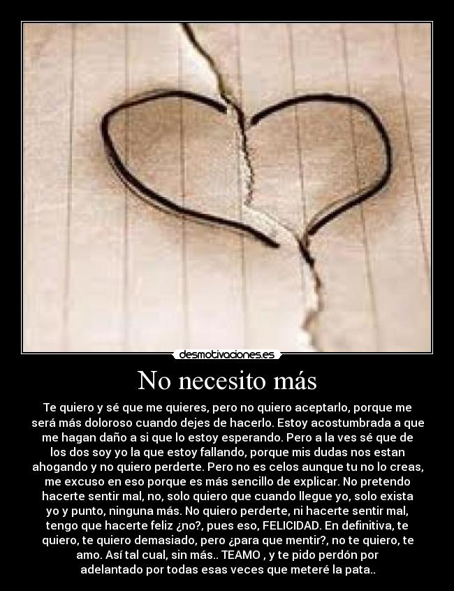 No necesito más - Te quiero y sé que me quieres, pero no quiero aceptarlo, porque me
será más doloroso cuando dejes de hacerlo. Estoy acostumbrada a que
me hagan daño a si que lo estoy esperando. Pero a la ves sé que de
los dos soy yo la que estoy fallando, porque mis dudas nos estan
ahogando y no quiero perderte. Pero no es celos aunque tu no lo creas,
me excuso en eso porque es más sencillo de explicar. No pretendo
hacerte sentir mal, no, solo quiero que cuando llegue yo, solo exista
yo y punto, ninguna más. No quiero perderte, ni hacerte sentir mal,
tengo que hacerte feliz ¿no?, pues eso, FELICIDAD. En definitiva, te
quiero, te quiero demasiado, pero ¿para que mentir?, no te quiero, te
amo. Así tal cual, sin más.. TEAMO♥, y te pido perdón por
adelantado por todas esas veces que meteré la pata..