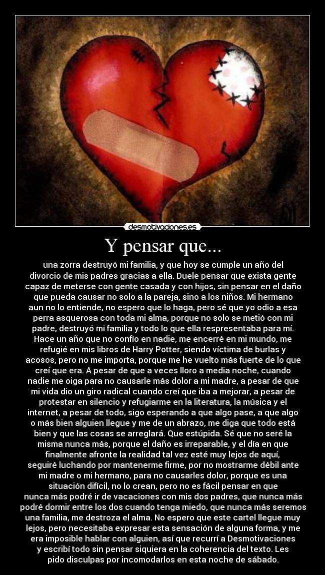 Y pensar que... - una zorra destruyó mi familia, y que hoy se cumple un año del
divorcio de mis padres gracias a ella. Duele pensar que exista gente
capaz de meterse con gente casada y con hijos, sin pensar en el daño
que pueda causar no solo a la pareja, sino a los niños. Mi hermano
aun no lo entiende, no espero que lo haga, pero sé que yo odio a esa
perra asquerosa con toda mi alma, porque no solo se metió con mi
padre, destruyó mi familia y todo lo que ella respresentaba para mí.
Hace un año que no confío en nadie, me encerré en mi mundo, me
refugié en mis libros de Harry Potter, siendo víctima de burlas y
acosos, pero no me importa, porque me he vuelto más fuerte de lo que
creí que era. A pesar de que a veces lloro a media noche, cuando
nadie me oiga para no causarle más dolor a mi madre, a pesar de que
mi vida dio un giro radical cuando creí que iba a mejorar, a pesar de
protestar en silencio y refugiarme en la literatura, la música y el
internet, a pesar de todo, sigo esperando a que algo pase, a que algo
o más bien alguien llegue y me de un abrazo, me diga que todo está
bien y que las cosas se arreglará. Que estúpida. Sé que no seré la
misma nunca más, porque el daño es irreparable, y el día en que
finalmente afronte la realidad tal vez esté muy lejos de aquí,
seguiré luchando por mantenerme firme, por no mostrarme débil ante
mi madre o mi hermano, para no causarles dolor, porque es una
situación difícil, no lo crean, pero no es fácil pensar en que
nunca más podré ir de vacaciones con mis dos padres, que nunca más
podré dormir entre los dos cuando tenga miedo, que nunca más seremos
una familia, me destroza el alma. No espero que este cartel llegue muy
lejos, pero necesitaba expresar esta sensación de alguna forma, y me
era imposible hablar con alguien, así que recurrí a Desmotivaciones
y escribí todo sin pensar siquiera en la coherencia del texto. Les
pido disculpas por incomodarlos en esta noche de sábado.