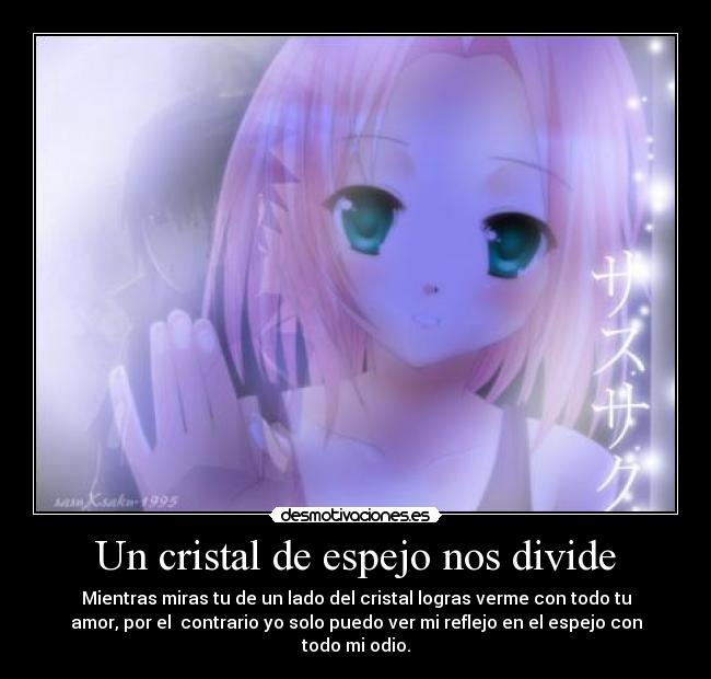 Un cristal de espejo nos divide - Mientras miras tu de un lado del cristal logras verme con todo tu
amor, por el contrario yo solo puedo ver mi reflejo en el espejo con
todo mi odio.