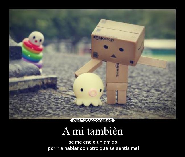 A mi tambièn - se me enojo un amigo
 por ir a hablar con otro que se sentía mal