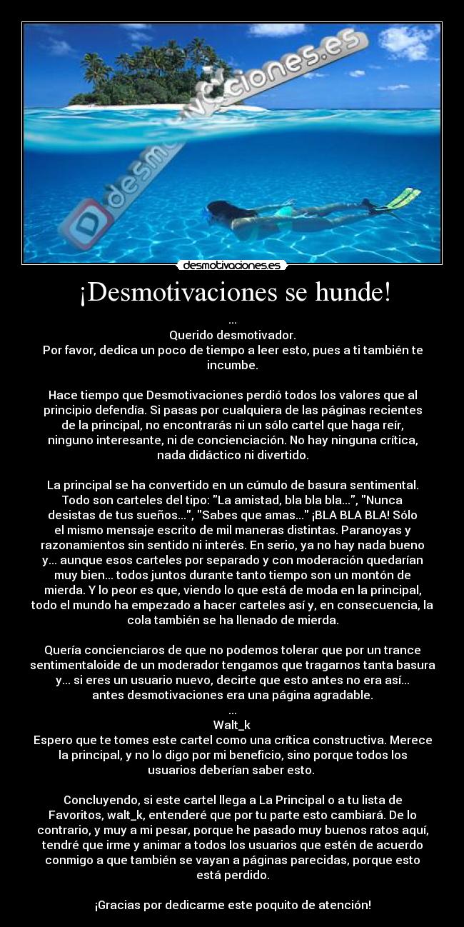 ¡Desmotivaciones se hunde! - ...
Querido desmotivador.
Por favor, dedica un poco de tiempo a leer esto, pues a ti también te
incumbe.

Hace tiempo que Desmotivaciones perdió todos los valores que al
principio defendía. Si pasas por cualquiera de las páginas recientes
de la principal, no encontrarás ni un sólo cartel que haga reír,
ninguno interesante, ni de concienciación. No hay ninguna crítica,
nada didáctico ni divertido.

La principal se ha convertido en un cúmulo de basura sentimental.
Todo son carteles del tipo: La amistad, bla bla bla..., Nunca
desistas de tus sueños..., Sabes que amas... ¡BLA BLA BLA! Sólo
el mismo mensaje escrito de mil maneras distintas. Paranoyas y
razonamientos sin sentido ni interés. En serio, ya no hay nada bueno
y... aunque esos carteles por separado y con moderación quedarían
muy bien... todos juntos durante tanto tiempo son un montón de
mierda. Y lo peor es que, viendo lo que está de moda en la principal,
todo el mundo ha empezado a hacer carteles así y, en consecuencia, la
cola también se ha llenado de mierda.

Quería concienciaros de que no podemos tolerar que por un trance
sentimentaloide de un moderador tengamos que tragarnos tanta basura
y... si eres un usuario nuevo, decirte que esto antes no era así...
antes desmotivaciones era una página agradable.
...
Walt_k
Espero que te tomes este cartel como una crítica constructiva. Merece
la principal, y no lo digo por mi beneficio, sino porque todos los
usuarios deberían saber esto. 

Concluyendo, si este cartel llega a La Principal o a tu lista de
Favoritos, walt_k, entenderé que por tu parte esto cambiará. De lo
contrario, y muy a mi pesar, porque he pasado muy buenos ratos aquí,
tendré que irme y animar a todos los usuarios que estén de acuerdo
conmigo a que también se vayan a páginas parecidas, porque esto
está perdido.

¡Gracias por dedicarme este poquito de atención!